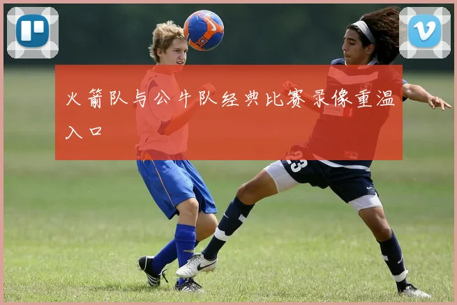 火箭队与公牛队经典比赛录像重温入口